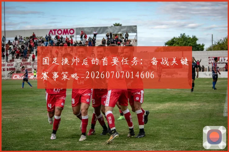 国足换帅后的首要任务:备战关键赛事策略_20260707014606