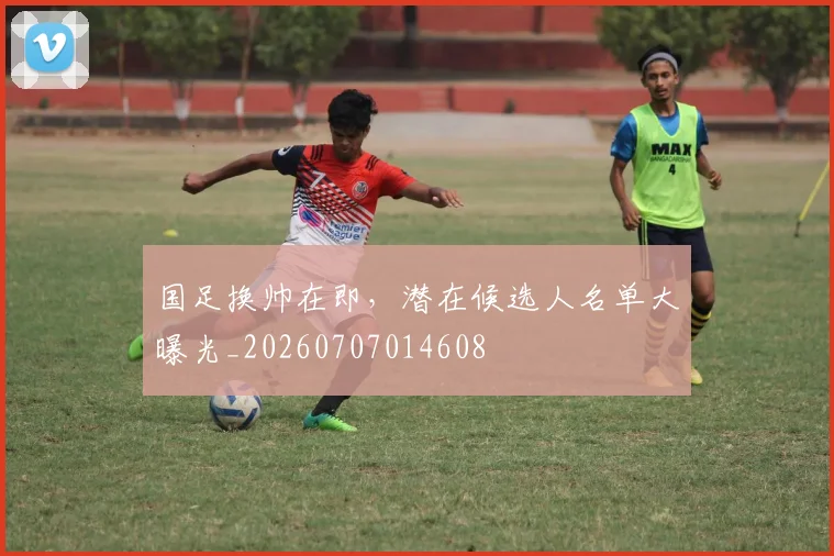 国足换帅在即，潜在候选人名单大曝光_20260707014608