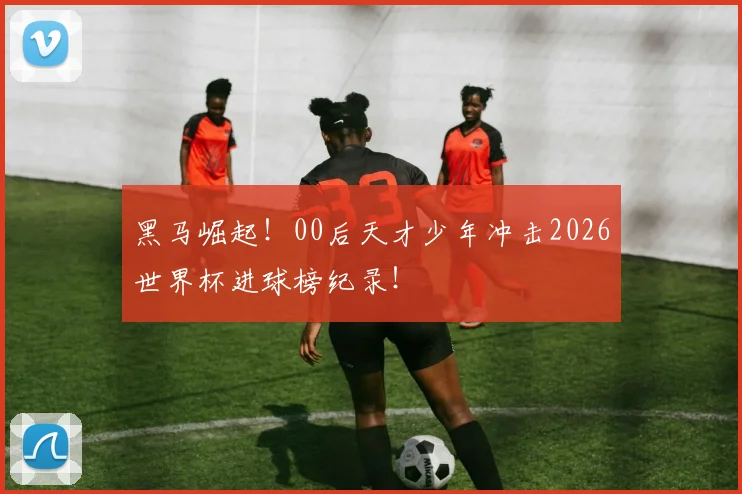 黑马崛起!00后天才少年冲击2026世界杯进球榜纪录!