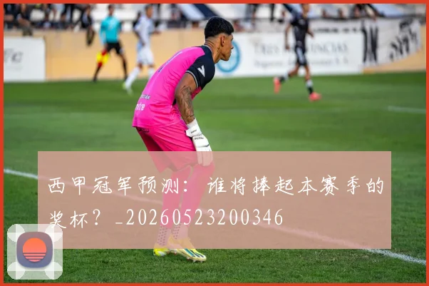 西甲冠军预测:谁将捧起本赛季的奖杯?_20260523200346