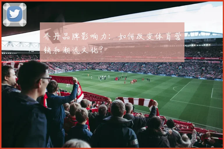 乔丹品牌影响力：如何改变体育营销和潮流文化？
