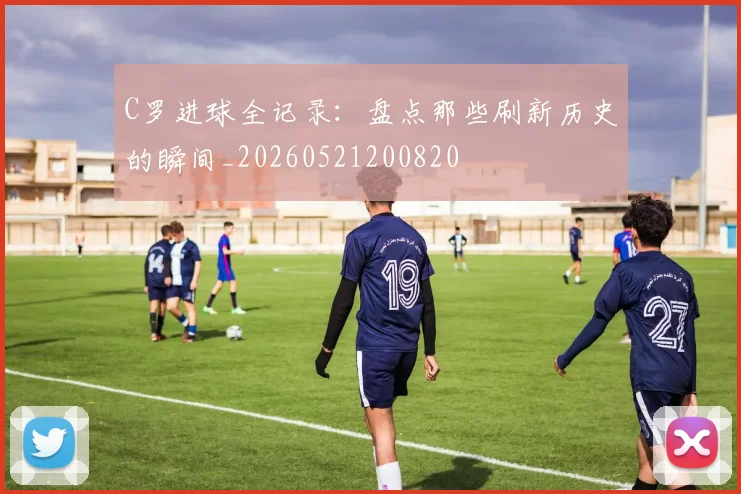 C罗进球全记录:盘点那些刷新历史的瞬间_20260521200820