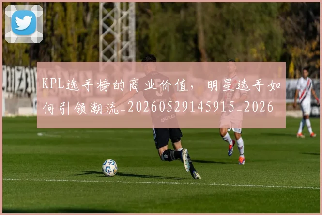KPL选手榜的商业价值，明星选手如何引领潮流_20260529145915_20260702044002