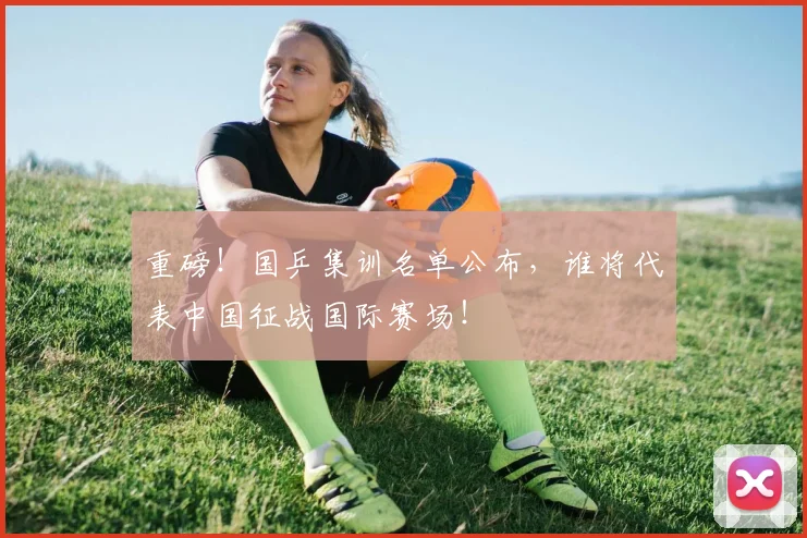 重磅！国乒集训名单公布，谁将代表中国征战国际赛场！