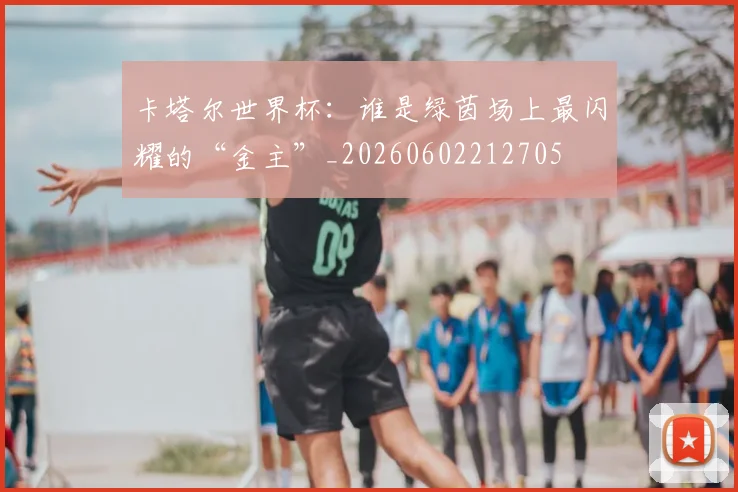 卡塔尔世界杯：谁是绿茵场上最闪耀的“金主”_20260602212705