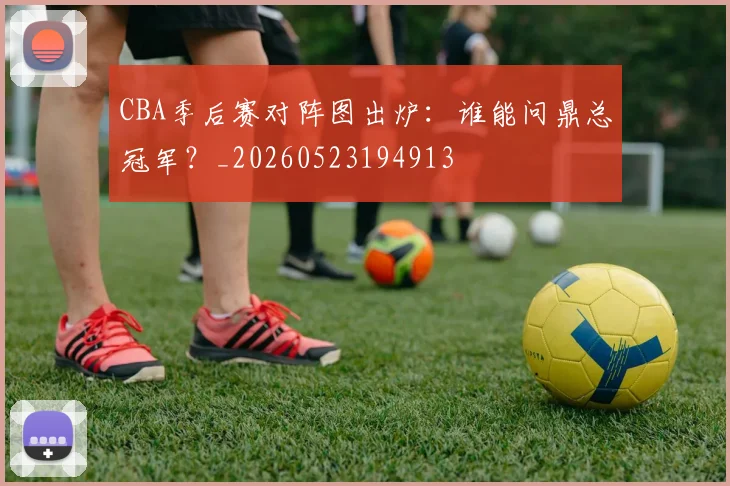 CBA季后赛对阵图出炉：谁能问鼎总冠军？_20260523194913