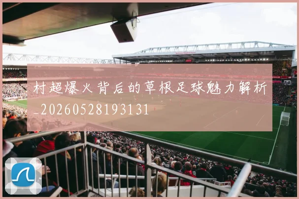 村超爆火背后的草根足球魅力解析_20260528193131