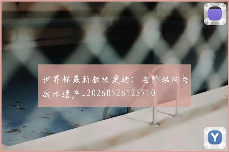 世界杯最新教练更迭:名帅动向与战术遗产_20260526125710