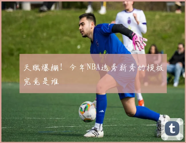 天赋爆棚！今年NBA选秀新秀的模板究竟是谁