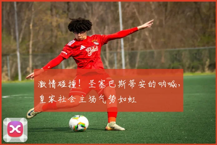 激情碰撞!圣塞巴斯蒂安的呐喊,皇家社会主场气势如虹